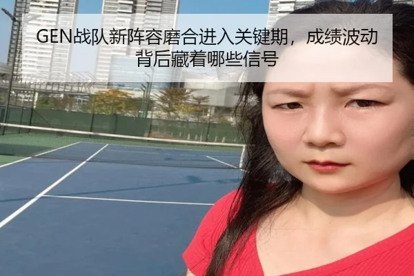 GEN战队新阵容磨合进入关键期，成绩波动背后藏着哪些信号